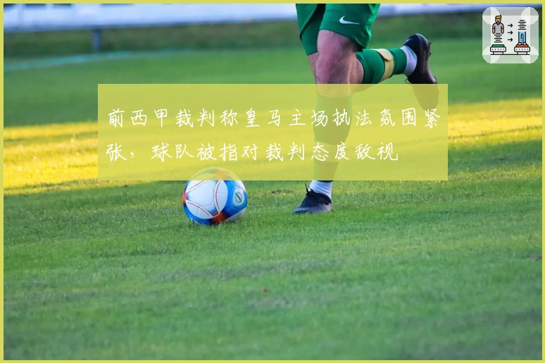 前西甲裁判称皇马主场执法氛围紧张，球队被指对裁判态度敌视