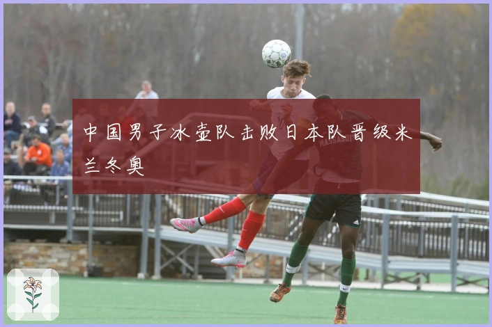 中国男子冰壶队击败日本队晋级米兰冬奥