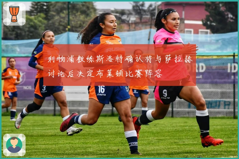 利物浦教练斯洛特确认将与萨拉赫讨论后决定布莱顿比赛阵容