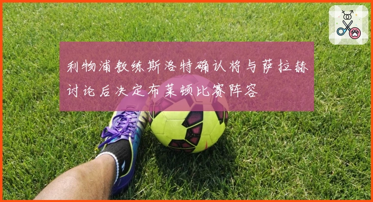 利物浦教练斯洛特确认将与萨拉赫讨论后决定布莱顿比赛阵容