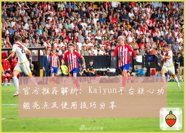 官方推荐解析：Kaiyun平台核心功能亮点及使用技巧分享