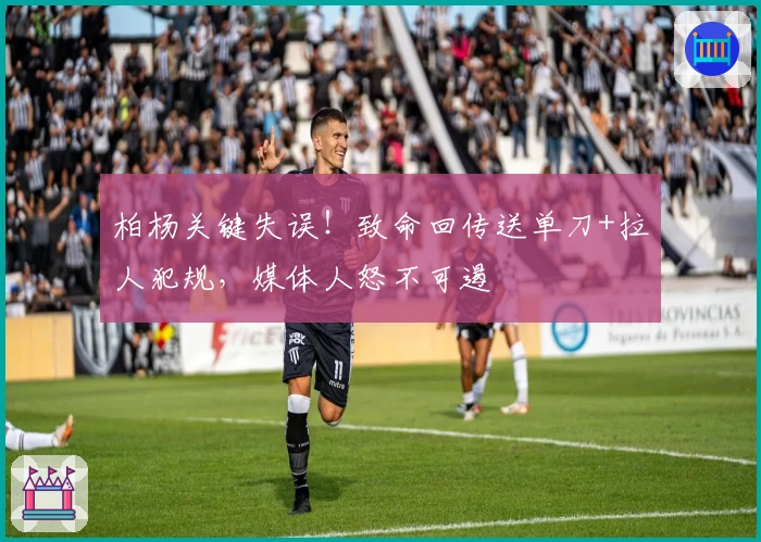 柏杨关键失误！致命回传送单刀+拉人犯规，媒体人怒不可遏