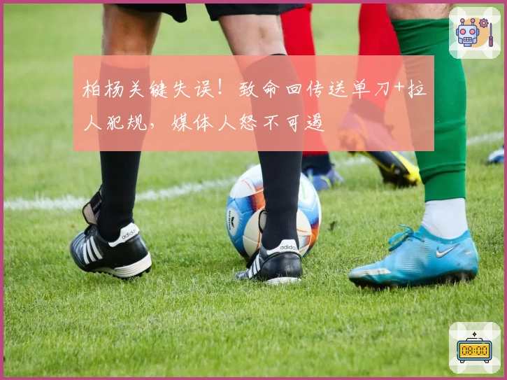 柏杨关键失误！致命回传送单刀+拉人犯规，媒体人怒不可遏